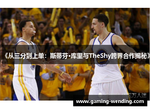 《从三分到上单：斯蒂芬·库里与TheShy跨界合作揭秘》