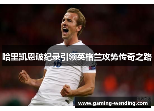 哈里凯恩破纪录引领英格兰攻势传奇之路